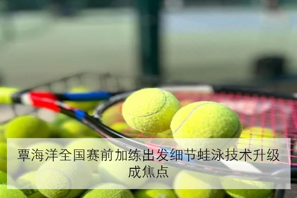 覃海洋全国赛前加练出发细节蛙泳技术升级成焦点