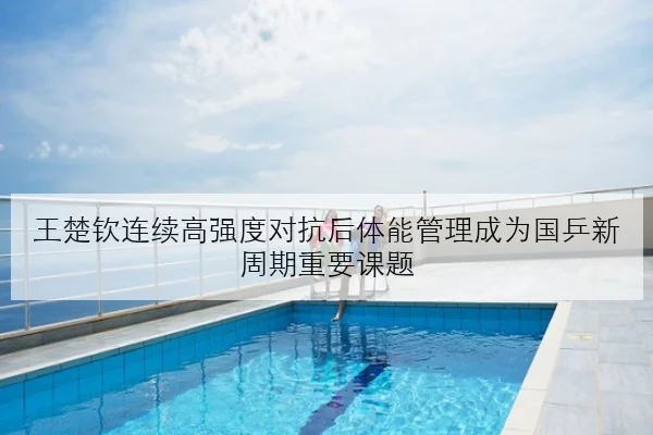 王楚钦连续高强度对抗后体能管理成为国乒新周期重要课题