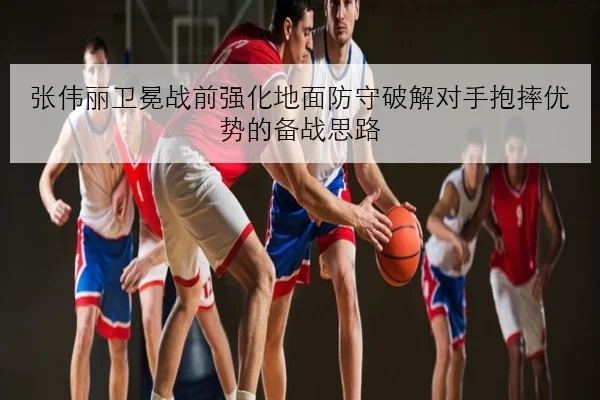 张伟丽卫冕战前强化地面防守破解对手抱摔优势的备战思路