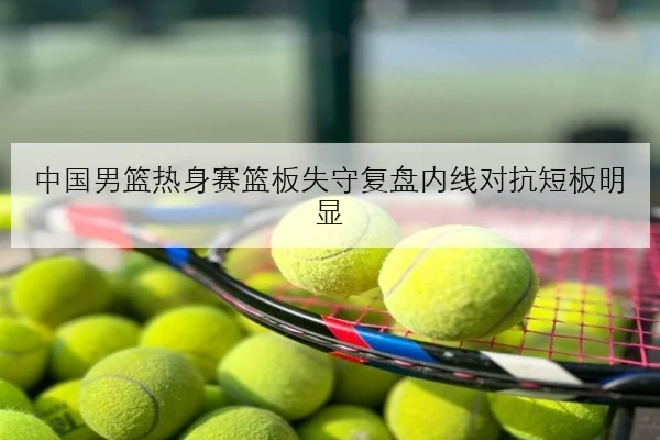 中国男篮热身赛篮板失守复盘内线对抗短板明显